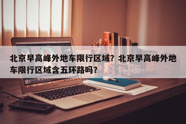 北京早高峰外地车限行区域？北京早高峰外地车限行区域含五环路吗？-第1张图片-耀泰新闻