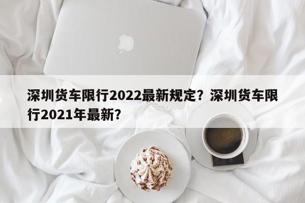深圳货车限行2022最新规定？深圳货车限行2021年最新？-第1张图片-耀泰新闻