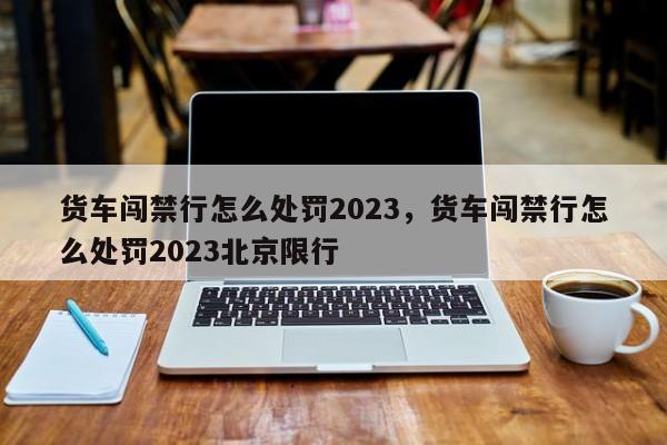 货车闯禁行怎么处罚2023，货车闯禁行怎么处罚2023北京限行-第1张图片-耀泰新闻