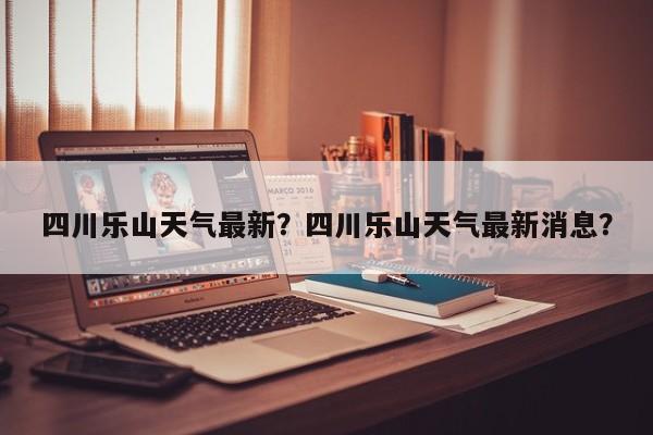 四川乐山天气最新？四川乐山天气最新消息？-第1张图片-耀泰新闻
