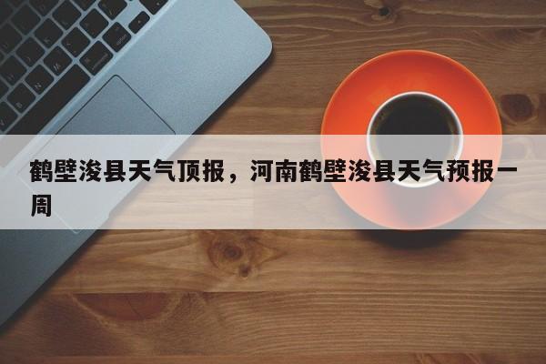 鹤壁浚县天气顶报，河南鹤壁浚县天气预报一周-第1张图片-耀泰新闻