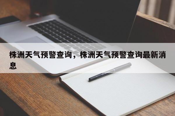 株洲天气预警查询，株洲天气预警查询最新消息-第1张图片-耀泰新闻