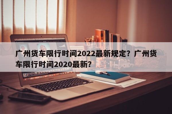 广州货车限行时间2022最新规定？广州货车限行时间2020最新？-第1张图片-耀泰新闻