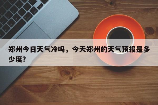 郑州今日天气冷吗，今天郑州的天气预报是多少度？-第1张图片-耀泰新闻