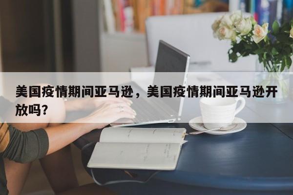 美国疫情期间亚马逊，美国疫情期间亚马逊开放吗？-第1张图片-耀泰新闻