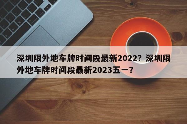 深圳限外地车牌时间段最新2022？深圳限外地车牌时间段最新2023五一？-第1张图片-耀泰新闻