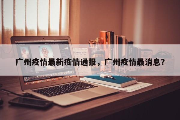 广州疫情最新疫情通报，广州疫情最消息？-第1张图片-耀泰新闻