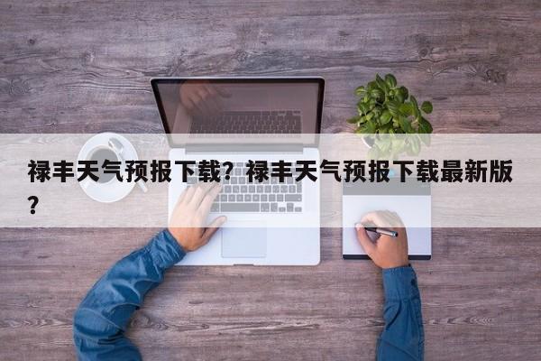禄丰天气预报下载？禄丰天气预报下载最新版？-第1张图片-耀泰新闻