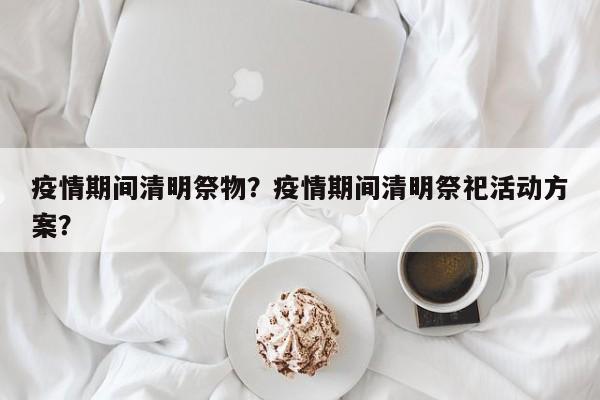 疫情期间清明祭物？疫情期间清明祭祀活动方案？-第1张图片-耀泰新闻