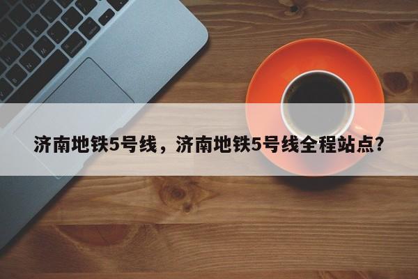 济南地铁5号线，济南地铁5号线全程站点？-第1张图片-耀泰新闻