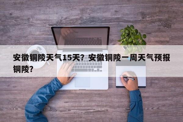 安徽铜陵天气15天？安徽铜陵一周天气预报铜陵？-第1张图片-耀泰新闻