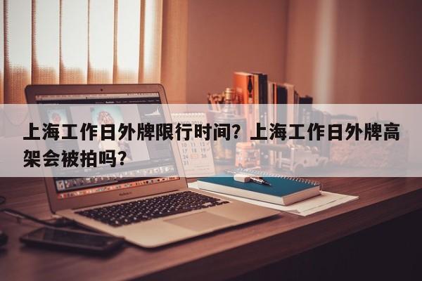 上海工作日外牌限行时间？上海工作日外牌高架会被拍吗？-第1张图片-耀泰新闻