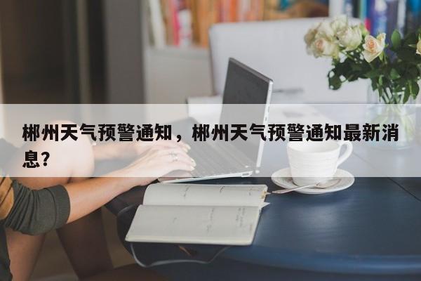郴州天气预警通知，郴州天气预警通知最新消息？-第1张图片-耀泰新闻