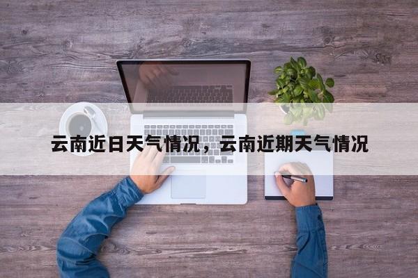 云南近日天气情况，云南近期天气情况-第1张图片-耀泰新闻