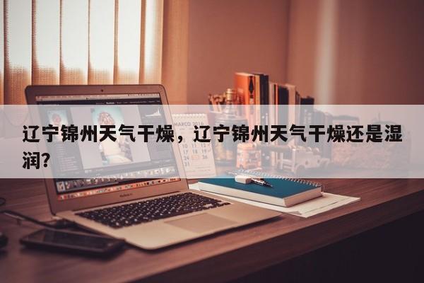 辽宁锦州天气干燥，辽宁锦州天气干燥还是湿润？-第1张图片-耀泰新闻