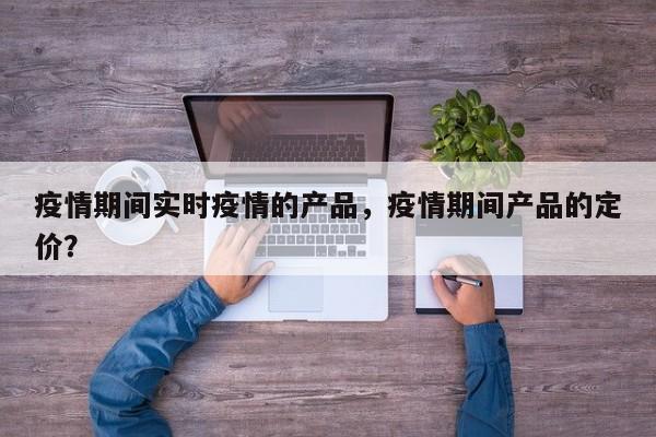 疫情期间实时疫情的产品，疫情期间产品的定价？-第1张图片-耀泰新闻