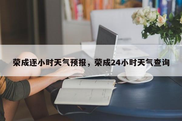 荣成逐小时天气预报，荣成24小时天气查询-第1张图片-耀泰新闻