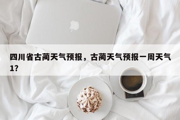 四川省古蔺天气预报，古蔺天气预报一周天气1？-第1张图片-耀泰新闻