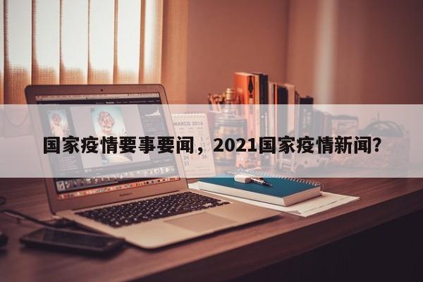 国家疫情要事要闻，2021国家疫情新闻？-第1张图片-耀泰新闻