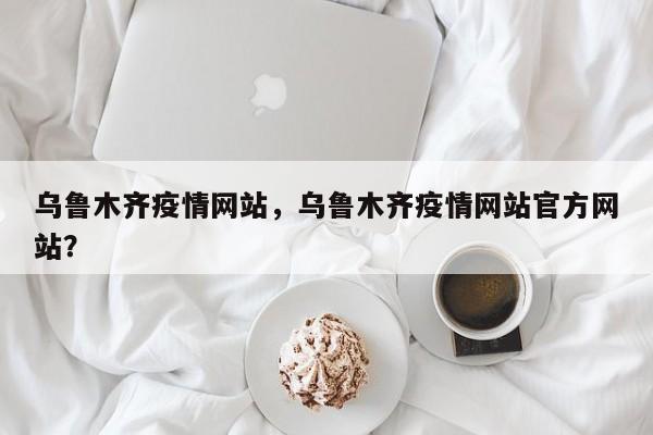 乌鲁木齐疫情网站，乌鲁木齐疫情网站官方网站？-第1张图片-耀泰新闻
