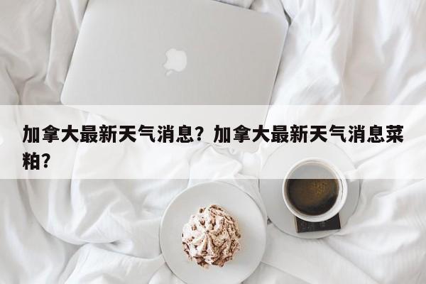 加拿大最新天气消息？加拿大最新天气消息菜粕？-第1张图片-耀泰新闻