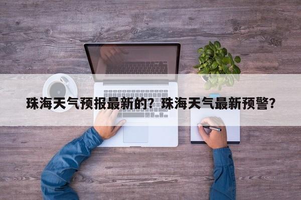 珠海天气预报最新的？珠海天气最新预警？-第1张图片-耀泰新闻