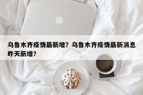 乌鲁木齐疫情最新增？乌鲁木齐疫情最新消息昨天新增？-第1张图片-耀泰新闻