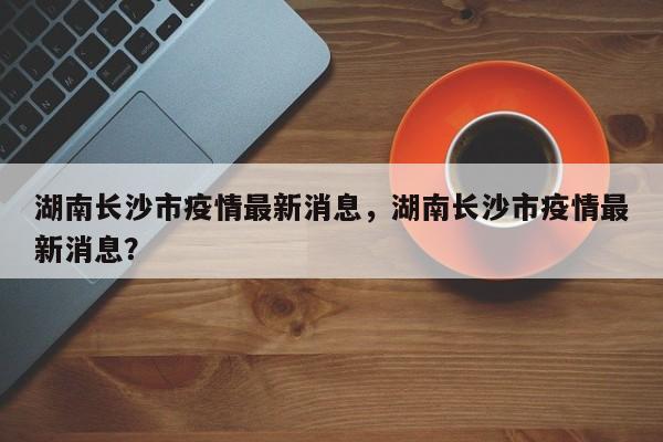 湖南长沙市疫情最新消息，湖南长沙市疫情最新消息？-第1张图片-耀泰新闻