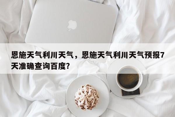 恩施天气利川天气，恩施天气利川天气预报7天准确查询百度？-第1张图片-耀泰新闻