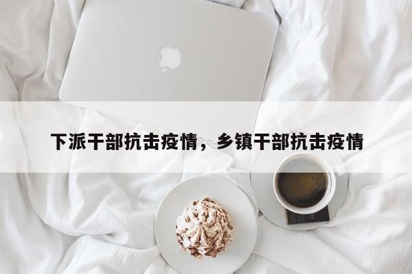 下派干部抗击疫情，乡镇干部抗击疫情-第1张图片-耀泰新闻