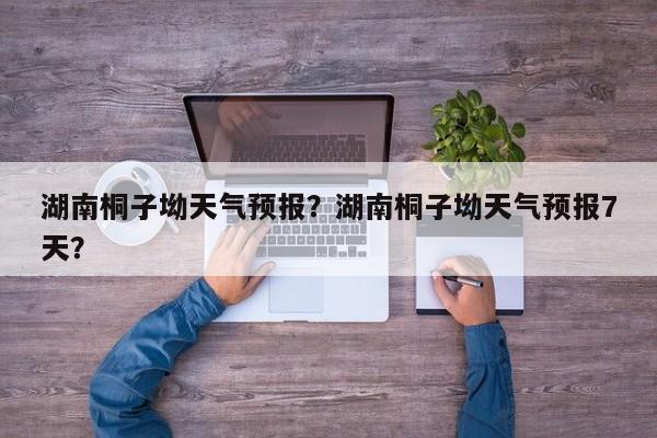 湖南桐子坳天气预报？湖南桐子坳天气预报7天？-第1张图片-耀泰新闻