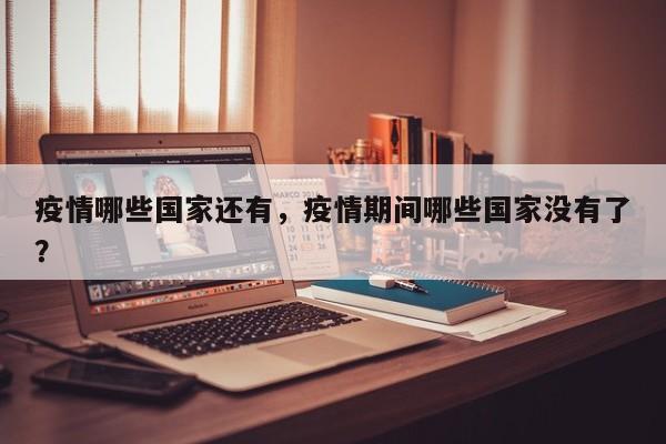 疫情哪些国家还有，疫情期间哪些国家没有了？-第1张图片-耀泰新闻