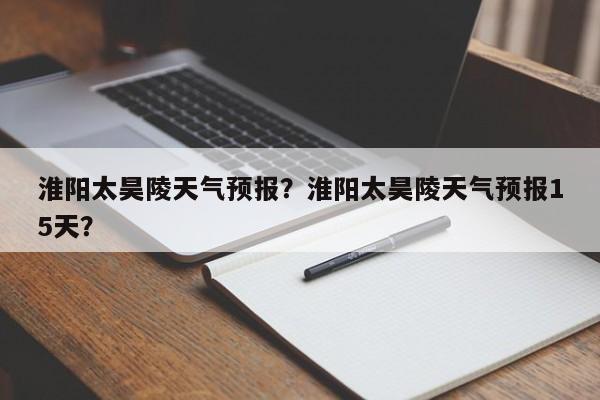 淮阳太昊陵天气预报？淮阳太昊陵天气预报15天？-第1张图片-耀泰新闻
