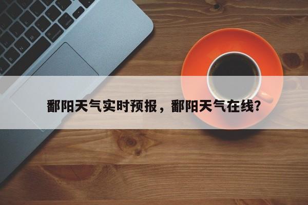 鄱阳天气实时预报，鄱阳天气在线？-第1张图片-耀泰新闻