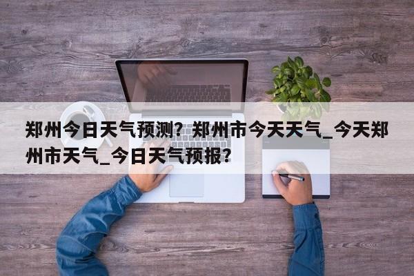 郑州今日天气预测？郑州市今天天气_今天郑州市天气_今日天气预报？-第1张图片-耀泰新闻
