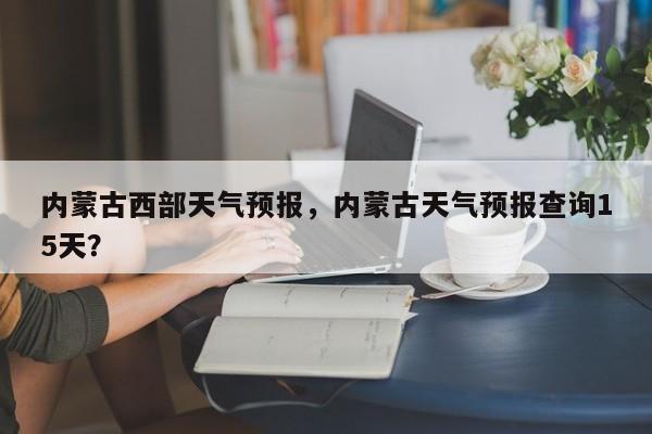 内蒙古西部天气预报，内蒙古天气预报查询15天？-第1张图片-耀泰新闻