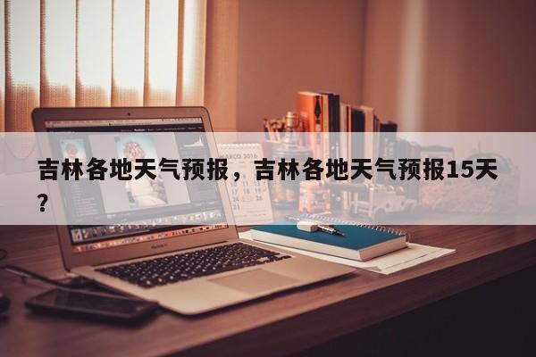 吉林各地天气预报，吉林各地天气预报15天？-第1张图片-耀泰新闻