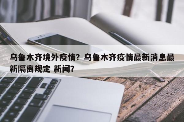 乌鲁木齐境外疫情？乌鲁木齐疫情最新消息最新隔离规定 新闻？-第1张图片-耀泰新闻