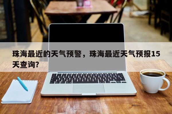 珠海最近的天气预警，珠海最近天气预报15天查询？-第1张图片-耀泰新闻