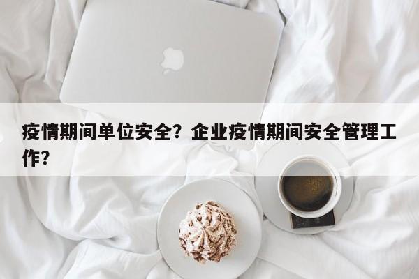 疫情期间单位安全？企业疫情期间安全管理工作？-第1张图片-耀泰新闻