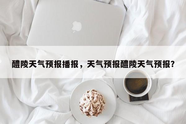 醴陵天气预报播报，天气预报醴陵天气预报？-第1张图片-耀泰新闻