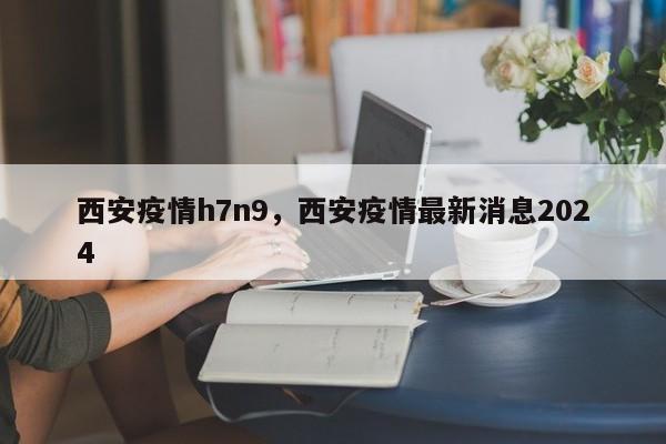 西安疫情h7n9，西安疫情最新消息2024-第1张图片-耀泰新闻