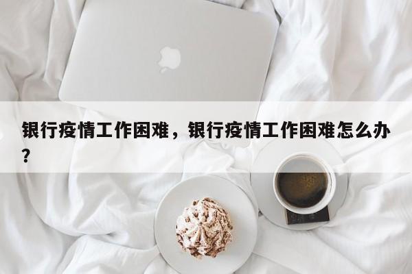 银行疫情工作困难，银行疫情工作困难怎么办？-第1张图片-耀泰新闻