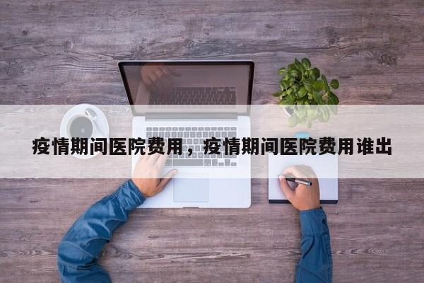疫情期间医院费用，疫情期间医院费用谁出-第1张图片-耀泰新闻