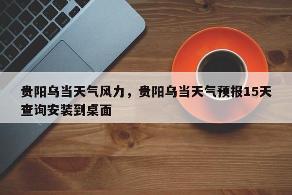 贵阳乌当天气风力，贵阳乌当天气预报15天查询安装到桌面-第1张图片-耀泰新闻