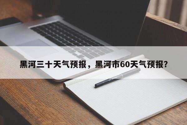 黑河三十天气预报，黑河市60天气预报？-第1张图片-耀泰新闻