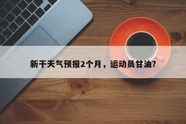 新干天气预报2个月，运动员甘油？-第1张图片-耀泰新闻