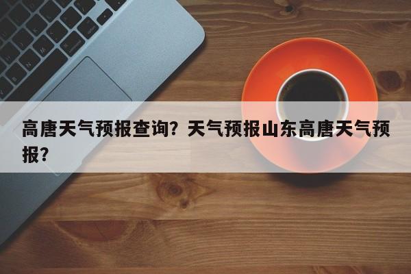 高唐天气预报查询？天气预报山东高唐天气预报？-第1张图片-耀泰新闻