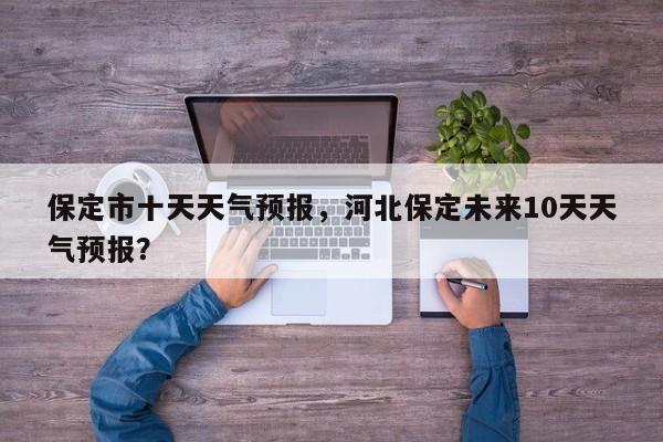 保定市十天天气预报，河北保定未来10天天气预报？-第1张图片-耀泰新闻