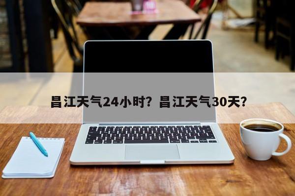 昌江天气24小时？昌江天气30天？-第1张图片-耀泰新闻